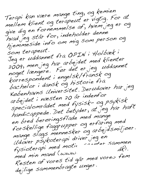 Terapi kan være mange ting, og kemien mellem klient og terapeut er vigtig. For at give dig en fornemmelse af, hvem jeg er og hvad jeg står for, indeholder denne hjemmeside info om mig som person og som terapeut.
Jeg er uddannet fra OPIN i Holbæk i 2009, men jeg har arbejdet med klienter noget længere. Før det er jeg uddannet korrespondent i engelsk/fransk og bachelor i dansk og historie fra Københavns Universitet. Derudover har jeg arbejdet i næsten 20 år indenfor specialområdet med fysisk- og psykisk handicappede. Det betyder, at jeg har haft en bred berøringsflade med mange forskellige faggrupper og erfaring med mange slags mennesker og arbejdsmiljøer. Udover psykoterapi driver jeg en fysioterapi med motionscenter sammen med min mand (www.vigfysioterapi.dk). Resten af vores tid går med vores fem dejlige sammenbragte unger.